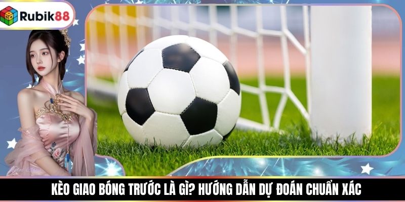 Kèo Giao Bóng Trước Là Gì? Hướng Dẫn Dự Đoán Chuẩn Xác